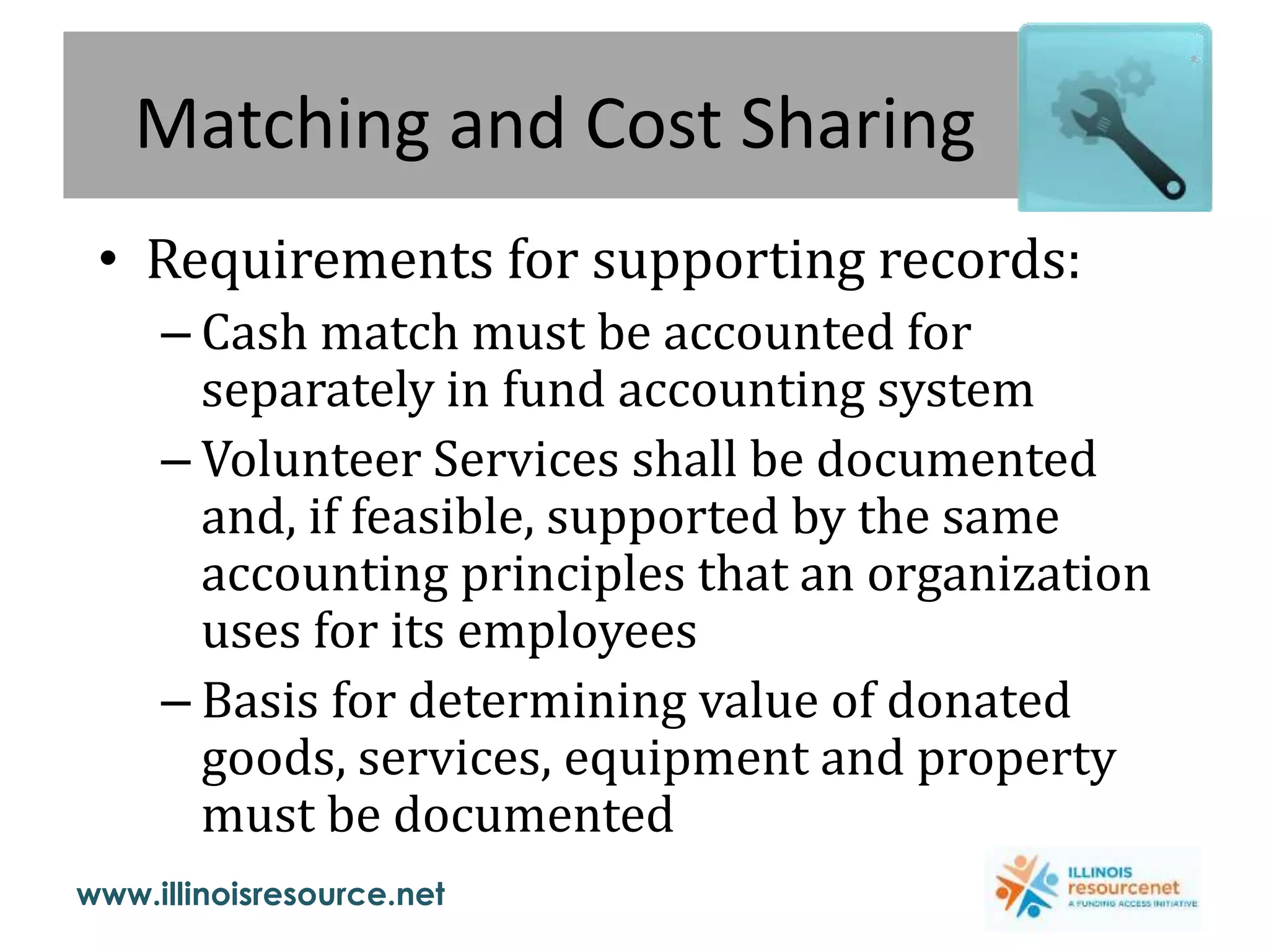 www.illinoisresource.net
Matching and Cost Sharing
• Requirements for supporting records:
– Cash match must be accounted for
separately in fund accounting system
– Volunteer Services shall be documented
and, if feasible, supported by the same
accounting principles that an organization
uses for its employees
– Basis for determining value of donated
goods, services, equipment and property
must be documented
 