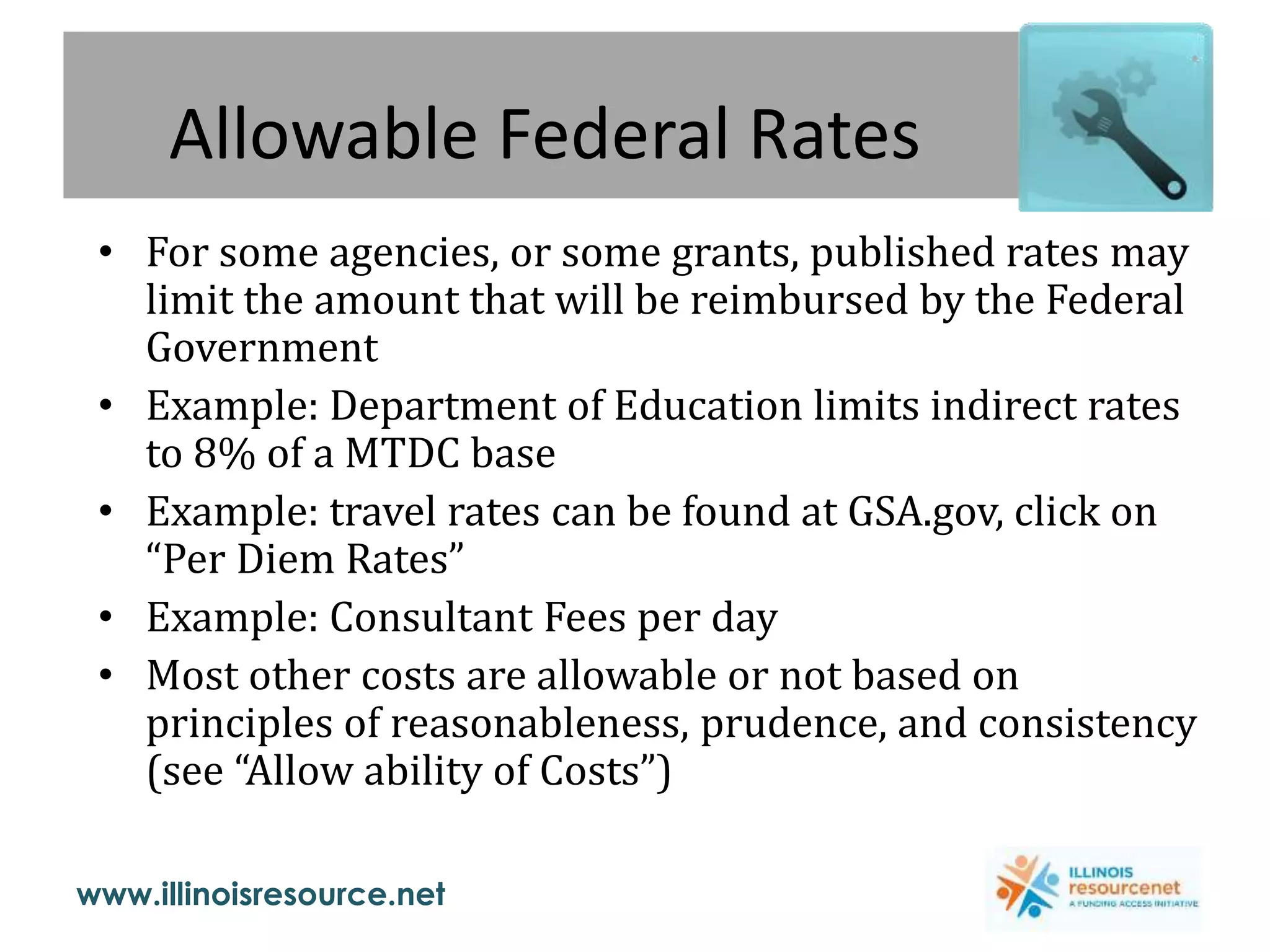 www.illinoisresource.net
Allowable Federal Rates
• For some agencies, or some grants, published rates may
limit the amount that will be reimbursed by the Federal
Government
• Example: Department of Education limits indirect rates
to 8% of a MTDC base
• Example: travel rates can be found at GSA.gov, click on
“Per Diem Rates”
• Example: Consultant Fees per day
• Most other costs are allowable or not based on
principles of reasonableness, prudence, and consistency
(see “Allow ability of Costs”)
 