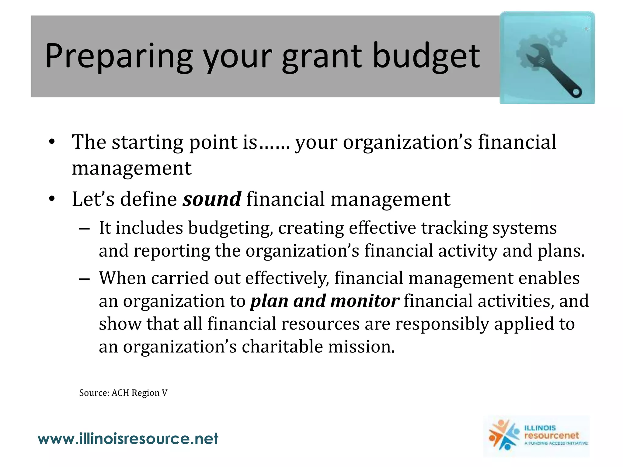 www.illinoisresource.net
Preparing your grant budget
• The starting point is…… your organization’s financial
management
• Let’s define sound financial management
– It includes budgeting, creating effective tracking systems
and reporting the organization’s financial activity and plans.
– When carried out effectively, financial management enables
an organization to plan and monitor financial activities, and
show that all financial resources are responsibly applied to
an organization’s charitable mission.
Source: ACH Region V
 