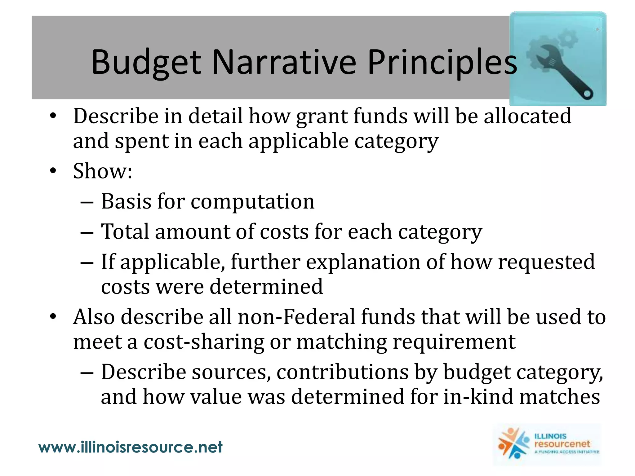 www.illinoisresource.net
Budget Narrative Principles
• Describe in detail how grant funds will be allocated
and spent in each applicable category
• Show:
– Basis for computation
– Total amount of costs for each category
– If applicable, further explanation of how requested
costs were determined
• Also describe all non-Federal funds that will be used to
meet a cost-sharing or matching requirement
– Describe sources, contributions by budget category,
and how value was determined for in-kind matches
 