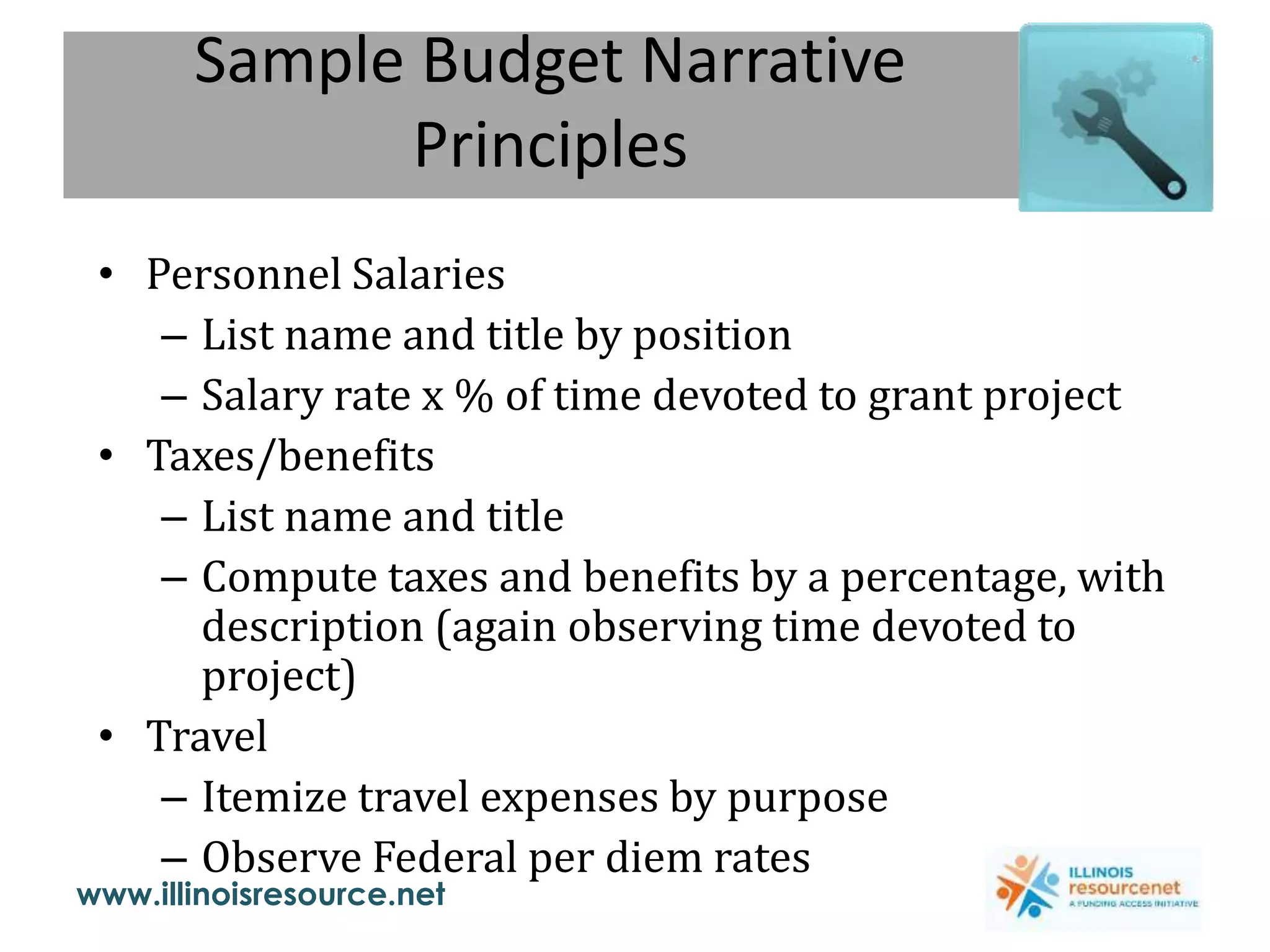 www.illinoisresource.net
Sample Budget Narrative
Principles
• Personnel Salaries
– List name and title by position
– Salary rate x % of time devoted to grant project
• Taxes/benefits
– List name and title
– Compute taxes and benefits by a percentage, with
description (again observing time devoted to
project)
• Travel
– Itemize travel expenses by purpose
– Observe Federal per diem rates
 