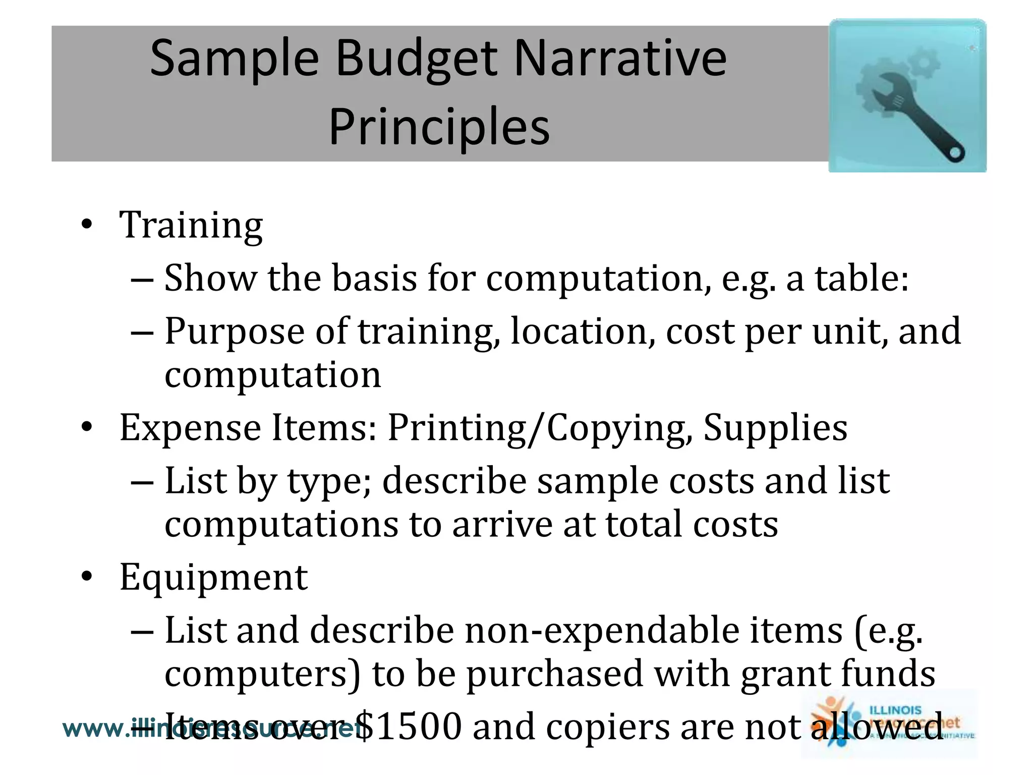 www.illinoisresource.net
Sample Budget Narrative
Principles
• Training
– Show the basis for computation, e.g. a table:
– Purpose of training, location, cost per unit, and
computation
• Expense Items: Printing/Copying, Supplies
– List by type; describe sample costs and list
computations to arrive at total costs
• Equipment
– List and describe non-expendable items (e.g.
computers) to be purchased with grant funds
– Items over $1500 and copiers are not allowed
 
