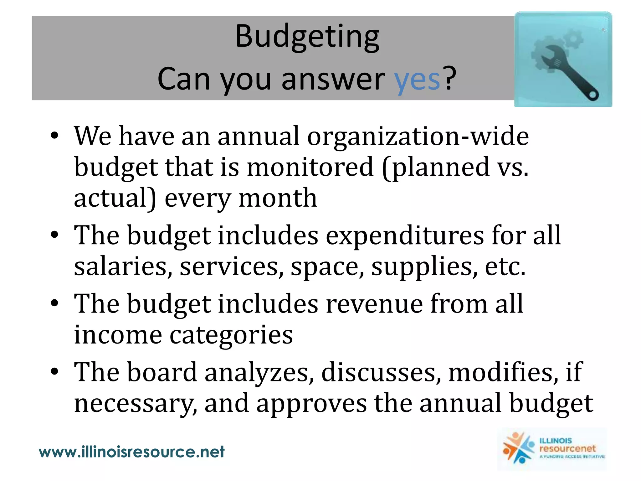 www.illinoisresource.net
Budgeting
Can you answer yes?
• We have an annual organization-wide
budget that is monitored (planned vs.
actual) every month
• The budget includes expenditures for all
salaries, services, space, supplies, etc.
• The budget includes revenue from all
income categories
• The board analyzes, discusses, modifies, if
necessary, and approves the annual budget
 