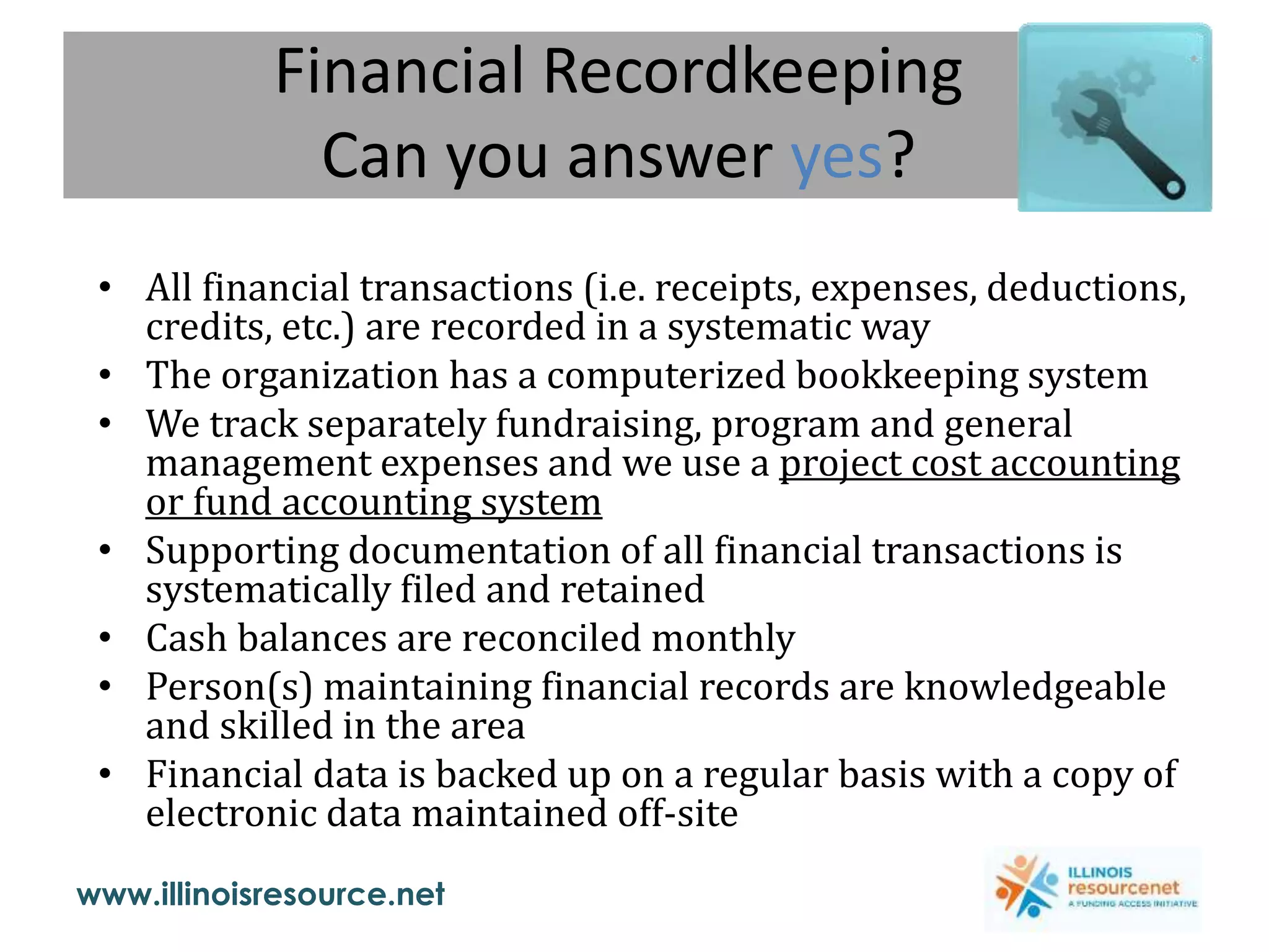 www.illinoisresource.net
Financial Recordkeeping
Can you answer yes?
• All financial transactions (i.e. receipts, expenses, deductions,
credits, etc.) are recorded in a systematic way
• The organization has a computerized bookkeeping system
• We track separately fundraising, program and general
management expenses and we use a project cost accounting
or fund accounting system
• Supporting documentation of all financial transactions is
systematically filed and retained
• Cash balances are reconciled monthly
• Person(s) maintaining financial records are knowledgeable
and skilled in the area
• Financial data is backed up on a regular basis with a copy of
electronic data maintained off-site
 