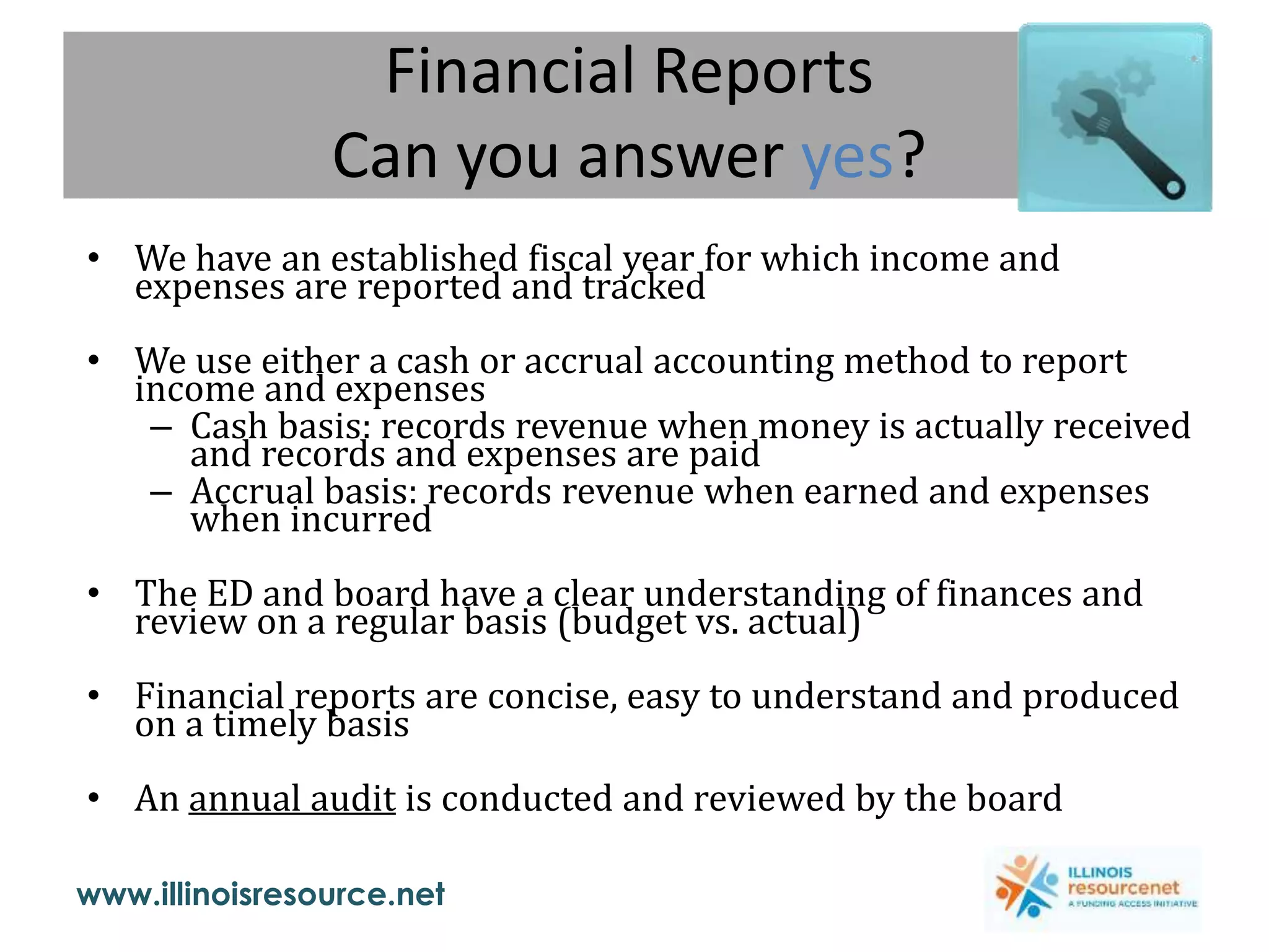www.illinoisresource.net
Financial Reports
Can you answer yes?
• We have an established fiscal year for which income and
expenses are reported and tracked
• We use either a cash or accrual accounting method to report
income and expenses
– Cash basis: records revenue when money is actually received
and records and expenses are paid
– Accrual basis: records revenue when earned and expenses
when incurred
• The ED and board have a clear understanding of finances and
review on a regular basis (budget vs. actual)
• Financial reports are concise, easy to understand and produced
on a timely basis
• An annual audit is conducted and reviewed by the board
 