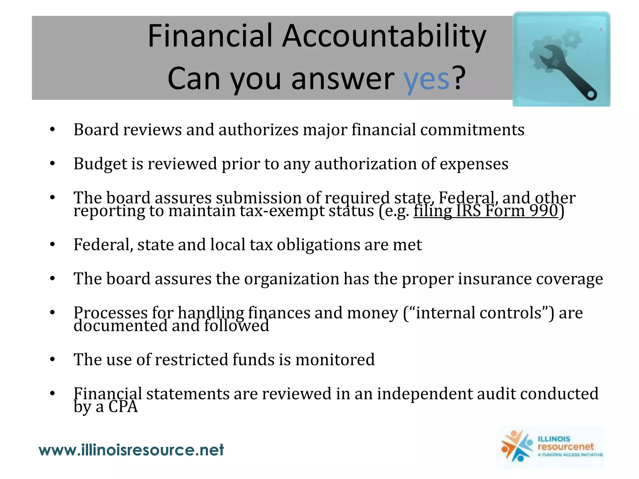 www.illinoisresource.net
Financial Accountability
Can you answer yes?
• Board reviews and authorizes major financial commitments
• Budget is reviewed prior to any authorization of expenses
• The board assures submission of required state, Federal, and other
reporting to maintain tax-exempt status (e.g. filing IRS Form 990)
• Federal, state and local tax obligations are met
• The board assures the organization has the proper insurance coverage
• Processes for handling finances and money (“internal controls”) are
documented and followed
• The use of restricted funds is monitored
• Financial statements are reviewed in an independent audit conducted
by a CPA
 