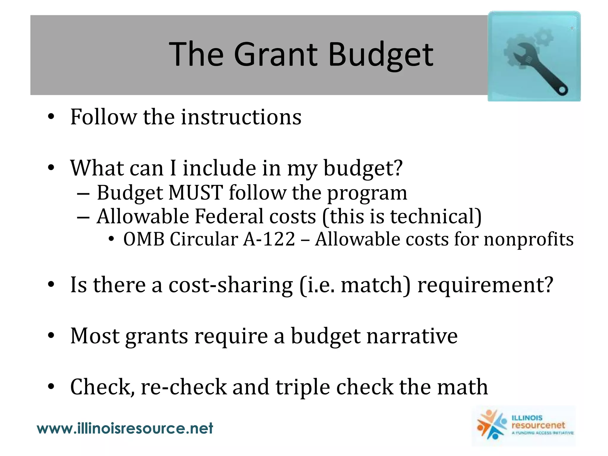 www.illinoisresource.net
The Grant Budget
• Follow the instructions
• What can I include in my budget?
– Budget MUST follow the program
– Allowable Federal costs (this is technical)
• OMB Circular A-122 – Allowable costs for nonprofits
• Is there a cost-sharing (i.e. match) requirement?
• Most grants require a budget narrative
• Check, re-check and triple check the math
 