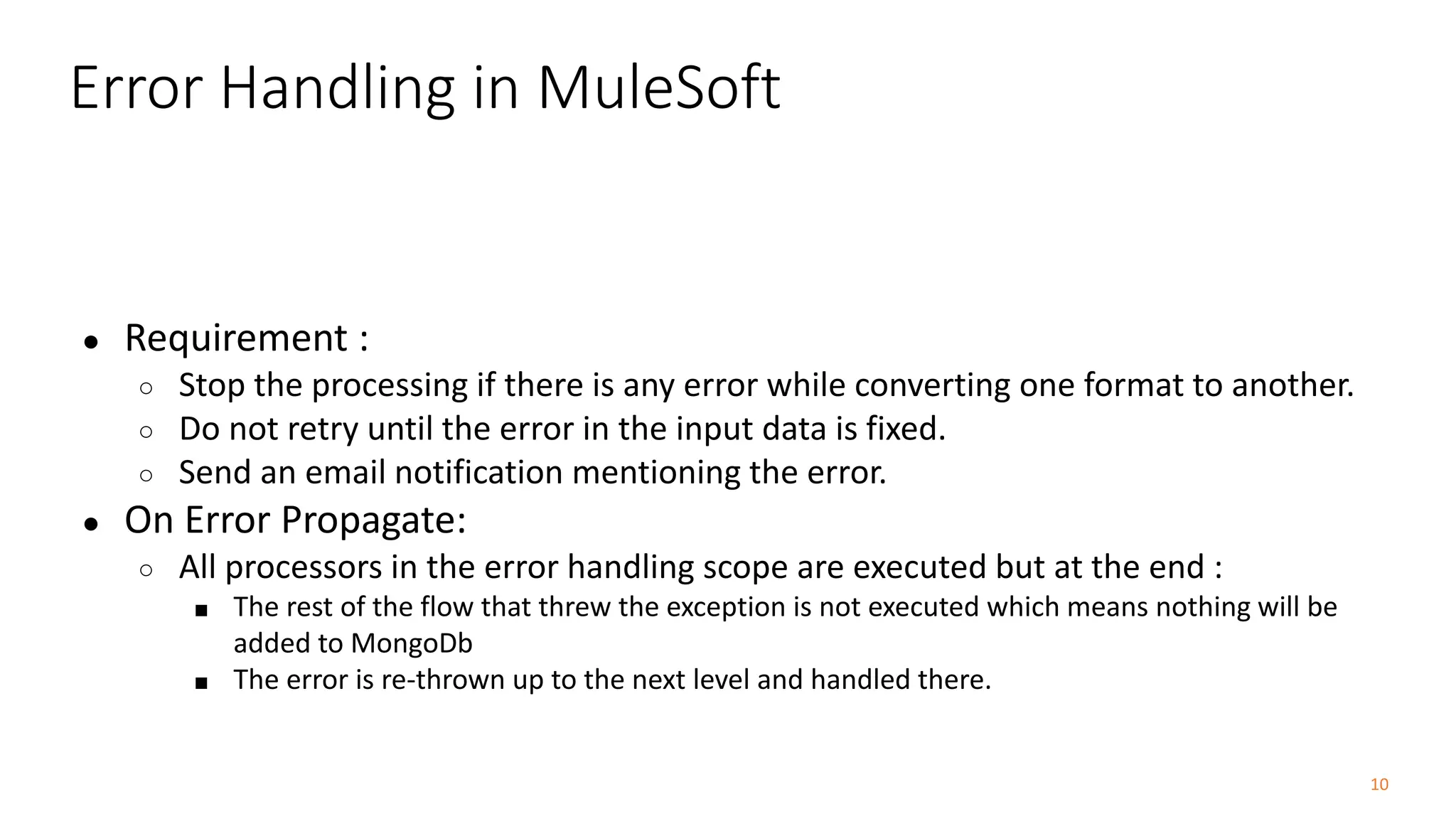 10
Error Handling in MuleSoft
● Requirement :
○ Stop the processing if there is any error while converting one format to another.
○ Do not retry until the error in the input data is fixed.
○ Send an email notification mentioning the error.
● On Error Propagate:
○ All processors in the error handling scope are executed but at the end :
■ The rest of the flow that threw the exception is not executed which means nothing will be
added to MongoDb
■ The error is re-thrown up to the next level and handled there.
 
