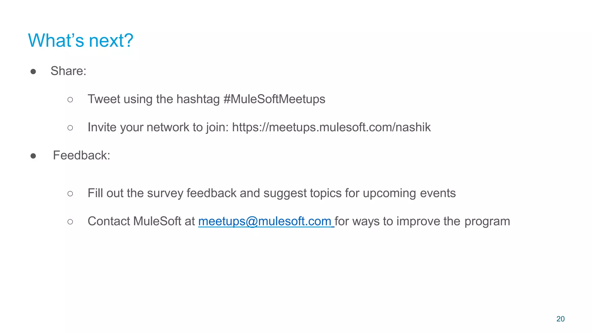 20
● Share:
○ Tweet using the hashtag #MuleSoftMeetups
○ Invite your network to join: https://meetups.mulesoft.com/nashik
● Feedback:
○ Fill out the survey feedback and suggest topics for upcoming events
○ Contact MuleSoft at meetups@mulesoft.com for ways to improve the program
What’s next?
 