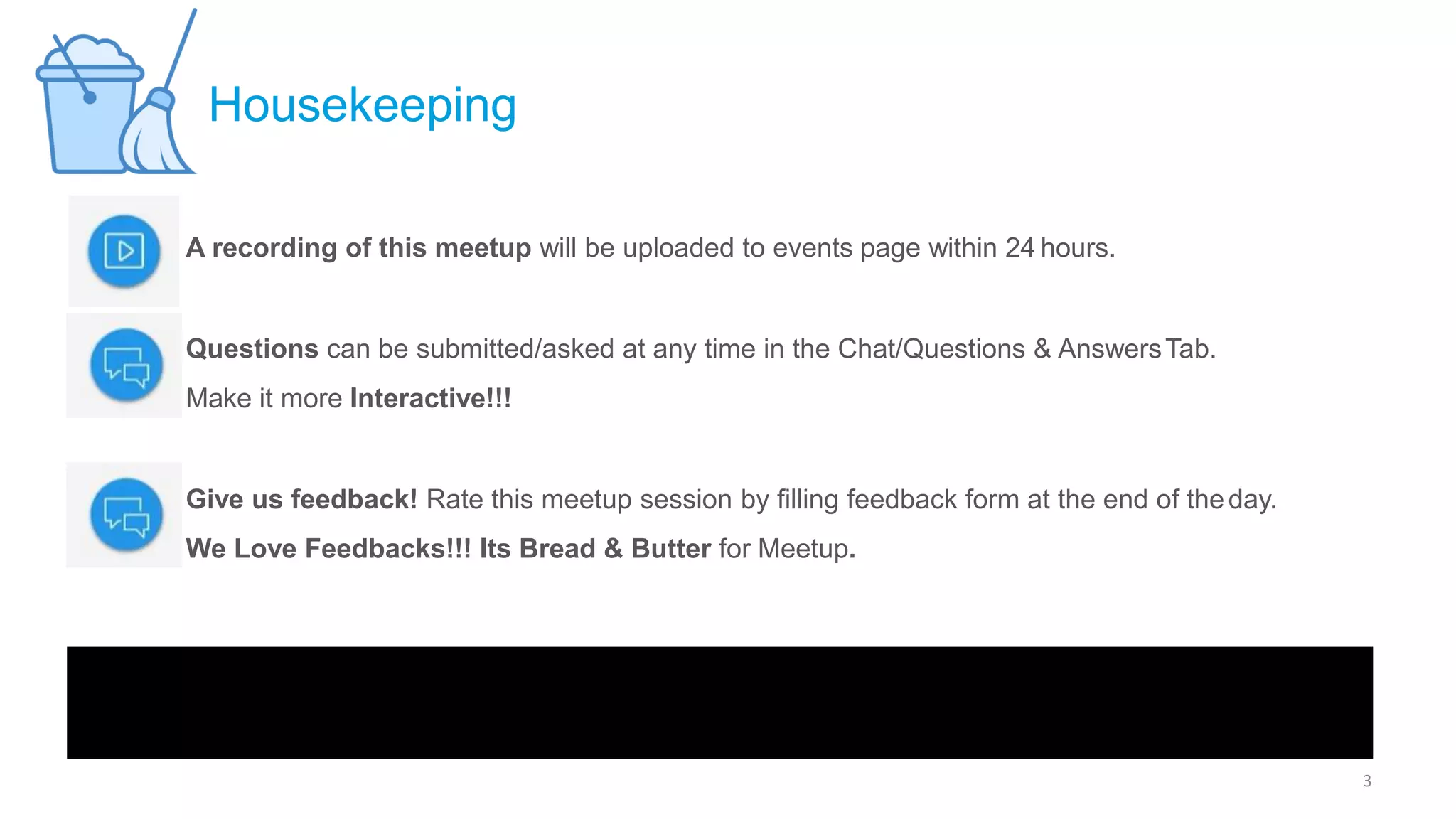 A recording of this meetup will be uploaded to events page within 24 hours.
Questions can be submitted/asked at any time in the Chat/Questions & AnswersTab.
Make it more Interactive!!!
Give us feedback! Rate this meetup session by filling feedback form at the end of theday.
We Love Feedbacks!!! Its Bread & Butter for Meetup.
Housekeeping
3
 