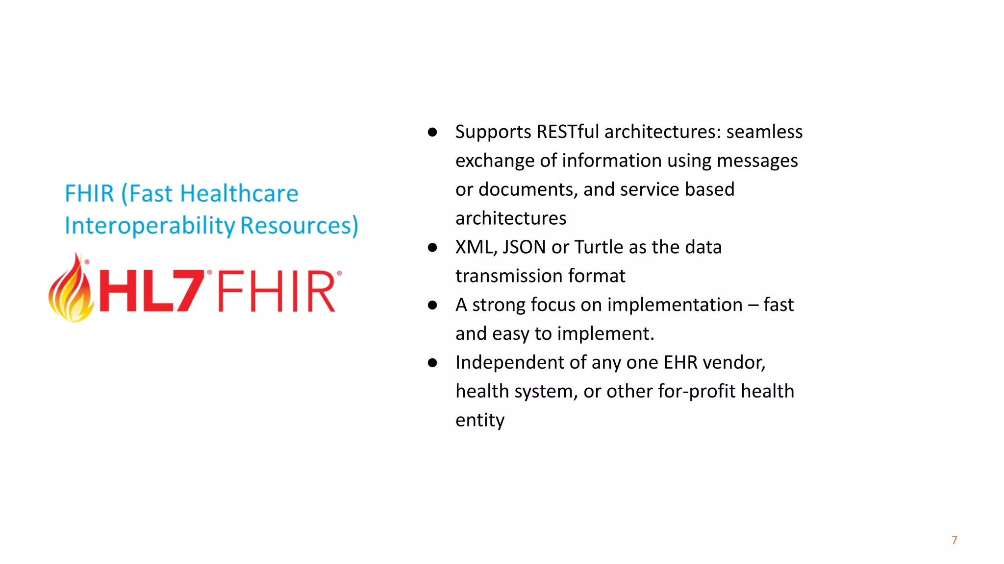 7
● Supports RESTful architectures: seamless
exchange of information using messages
or documents, and service based
architectures
● XML, JSON or Turtle as the data
transmission format
● A strong focus on implementation – fast
and easy to implement.
● Independent of any one EHR vendor,
health system, or other for-profit health
entity
 