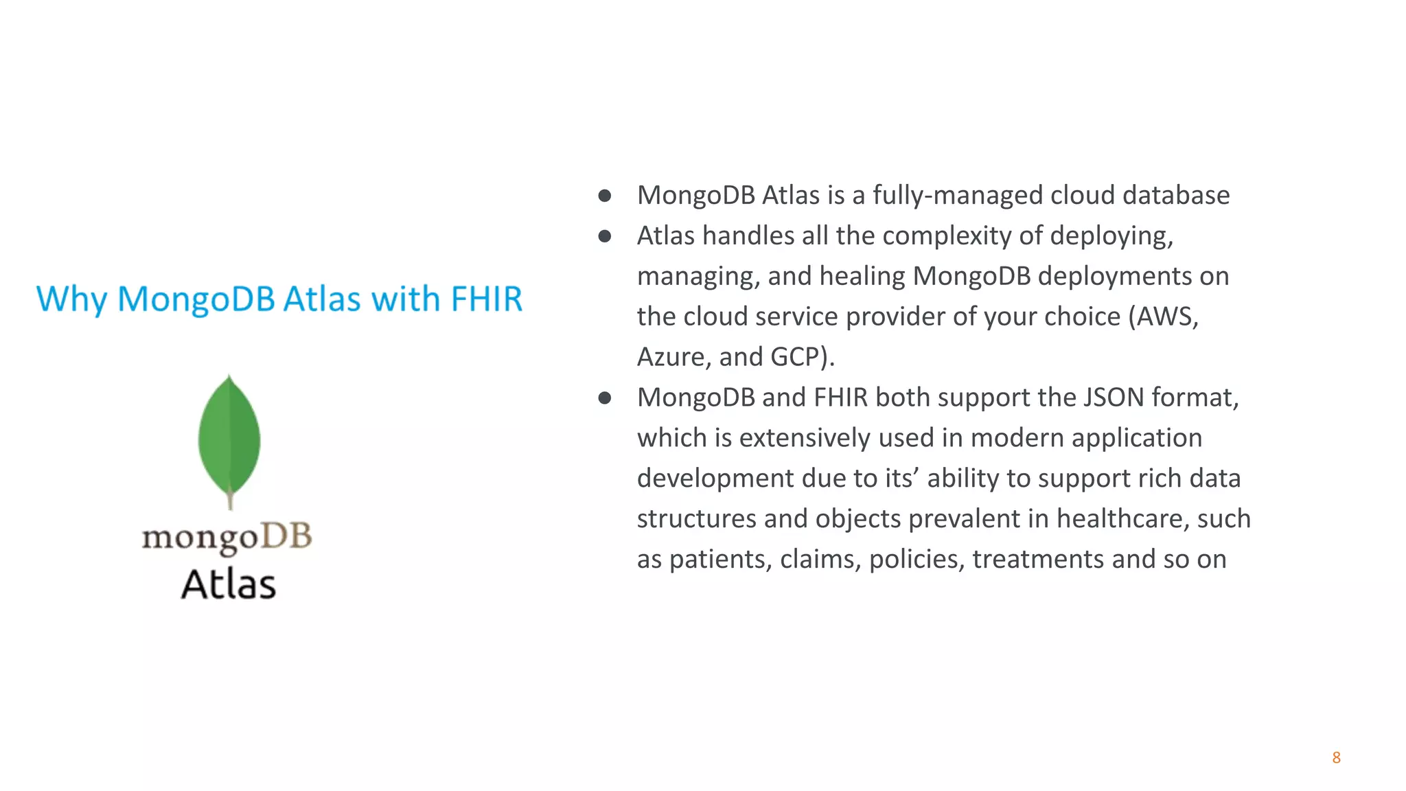8
● MongoDB Atlas is a fully-managed cloud database
● Atlas handles all the complexity of deploying,
managing, and healing MongoDB deployments on
the cloud service provider of your choice (AWS,
Azure, and GCP).
● MongoDB and FHIR both support the JSON format,
which is extensively used in modern application
development due to its’ ability to support rich data
structures and objects prevalent in healthcare, such
as patients, claims, policies, treatments and so on
 