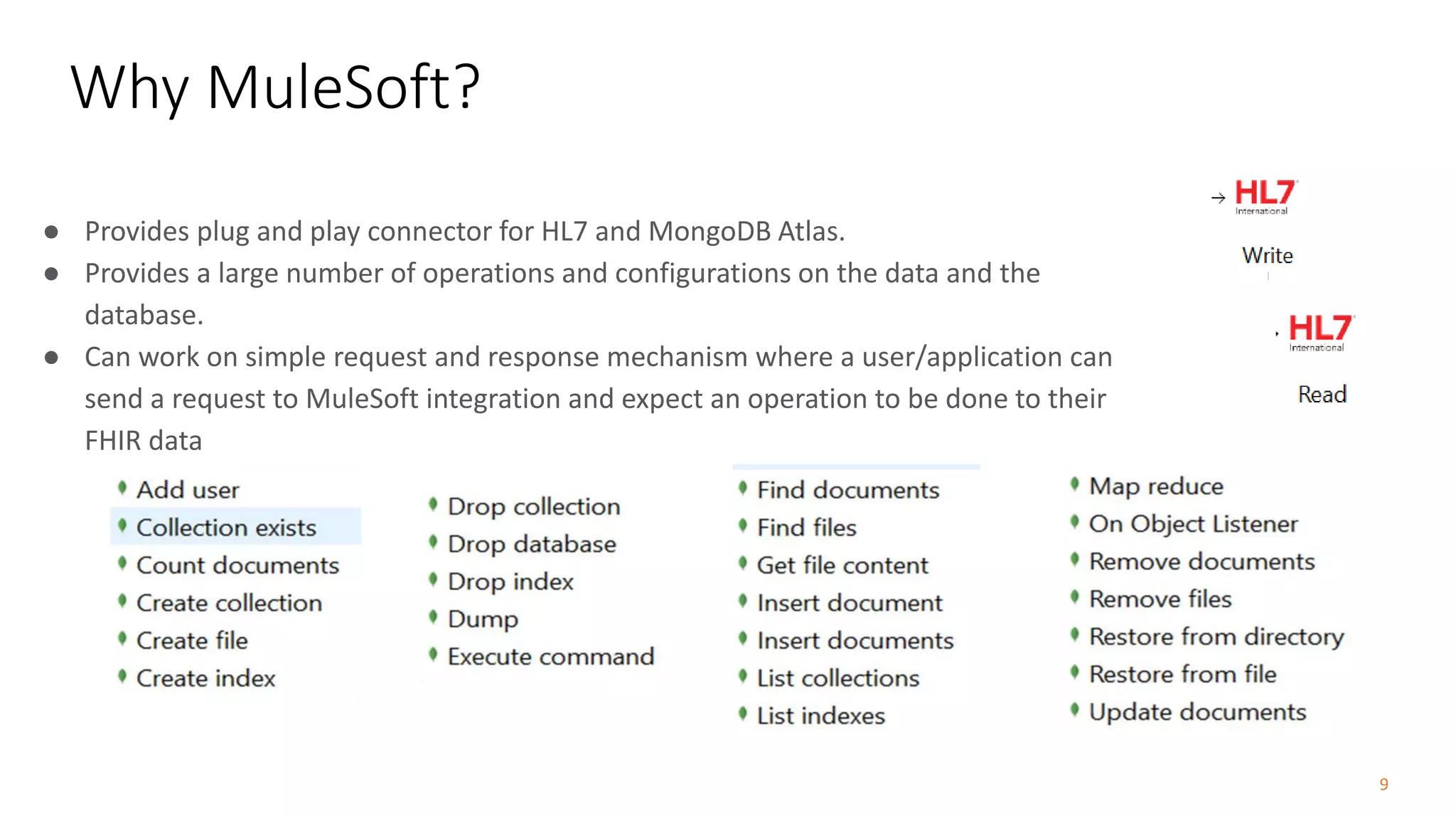 9
● Provides plug and play connector for HL7 and MongoDB Atlas.
● Provides a large number of operations and configurations on the data and the
database.
● Can work on simple request and response mechanism where a user/application can
send a request to MuleSoft integration and expect an operation to be done to their
FHIR data
Why MuleSoft?
 