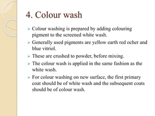4. Colour wash
 Colour washing is prepared by adding colouring
pigment to the screened white wash.
 Generally used pigments are yellow earth red ocher and
blue vitriol.
 These are crushed to powder, before mixing.
 The colour wash is applied in the same fashion as the
white wash.
 For colour washing on new surface, the first primary
coat should be of white wash and the subsequent coats
should be of colour wash.
 