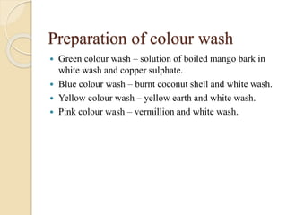 Preparation of colour wash
 Green colour wash – solution of boiled mango bark in
white wash and copper sulphate.
 Blue colour wash – burnt coconut shell and white wash.
 Yellow colour wash – yellow earth and white wash.
 Pink colour wash – vermillion and white wash.
 