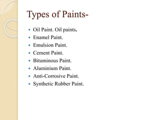 Types of Paints-
 Oil Paint. Oil paints.
 Enamel Paint.
 Emulsion Paint.
 Cement Paint.
 Bituminous Paint.
 Aluminium Paint.
 Anti-Corrosive Paint.
 Synthetic Rubber Paint.
 