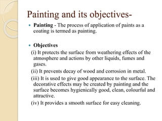 Painting and its objectives-
 Painting - The process of application of paints as a
coating is termed as painting.
 Objectives
(i) It protects the surface from weathering effects of the
atmosphere and actions by other liquids, fumes and
gases.
(ii) It prevents decay of wood and corrosion in metal.
(iii) It is used to give good appearance to the surface. The
decorative effects may be created by painting and the
surface becomes hygienically good, clean, colourful and
attractive.
(iv) It provides a smooth surface for easy cleaning.
 
