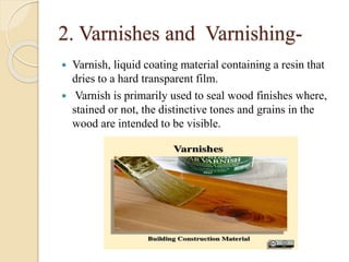 2. Varnishes and Varnishing-
 Varnish, liquid coating material containing a resin that
dries to a hard transparent film.
 Varnish is primarily used to seal wood finishes where,
stained or not, the distinctive tones and grains in the
wood are intended to be visible.
 