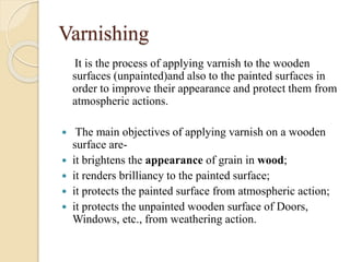Varnishing
It is the process of applying varnish to the wooden
surfaces (unpainted)and also to the painted surfaces in
order to improve their appearance and protect them from
atmospheric actions.
 The main objectives of applying varnish on a wooden
surface are-
 it brightens the appearance of grain in wood;
 it renders brilliancy to the painted surface;
 it protects the painted surface from atmospheric action;
 it protects the unpainted wooden surface of Doors,
Windows, etc., from weathering action.
 