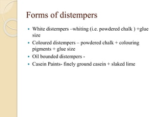 Forms of distempers
 White distempers –whiting (i.e. powdered chalk ) +glue
size
 Coloured distempers – powdered chalk + colouring
pigments + glue size
 Oil bounded distempers -
 Casein Paints- finely ground casein + slaked lime
 