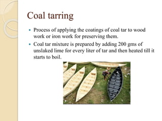 Coal tarring
 Process of applying the coatings of coal tar to wood
work or iron work for preserving them.
 Coal tar mixture is prepared by adding 200 gms of
unslaked lime for every liter of tar and then heated till it
starts to boil.
 