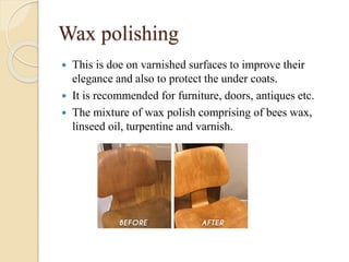 Wax polishing
 This is doe on varnished surfaces to improve their
elegance and also to protect the under coats.
 It is recommended for furniture, doors, antiques etc.
 The mixture of wax polish comprising of bees wax,
linseed oil, turpentine and varnish.
 