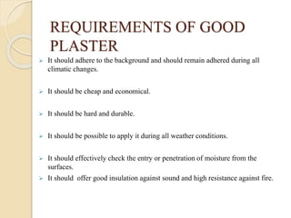 REQUIREMENTS OF GOOD
PLASTER
 It should adhere to the background and should remain adhered during all
climatic changes.
 It should be cheap and economical.
 It should be hard and durable.
 It should be possible to apply it during all weather conditions.
 It should effectively check the entry or penetration of moisture from the
surfaces.
 It should offer good insulation against sound and high resistance against fire.
 