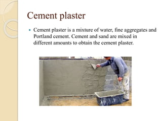Cement plaster
 Cement plaster is a mixture of water, fine aggregates and
Portland cement. Cement and sand are mixed in
different amounts to obtain the cement plaster.
 