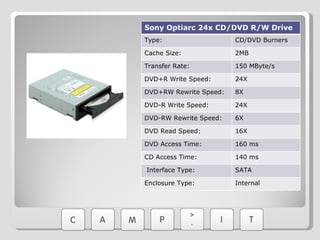 Sony Optiarc 24x CD/DVD R/W Drive Type: CD/DVD Burners Cache Size:  2MB Transfer Rate:  150 MByte/s DVD+R Write Speed: 24X DVD+RW Rewrite Speed: 8X DVD-R Write Speed: 24X DVD-RW Rewrite Speed: 6X DVD Read Speed:  16X DVD Access Time: 160 ms CD Access Time: 140 ms   Interface Type: SATA Enclosure Type: Internal 