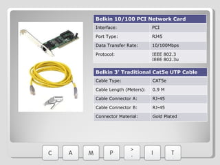 Belkin 10/100 PCI Network Card Interface:  PCI Port Type: RJ45 Data Transfer Rate: 10/100Mbps Protocol: IEEE 802.3 IEEE 802.3u Belkin 3' Traditional Cat5e UTP Cable Cable Type:  CAT5e Cable Length (Meters): 0.9 M Cable Connector A: RJ-45 Cable Connector B: RJ-45 Connector Material:  Gold Plated 