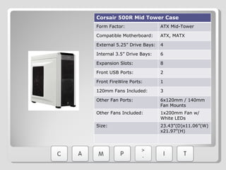 Corsair 500R Mid Tower Case Form Factor: ATX Mid-Tower Compatible Motherboard: ATX, MATX External 5.25” Drive Bays: 4 Internal 3.5” Drive Bays: 6 Expansion Slots: 8 Front USB Ports: 2 Front FireWire Ports: 1 120mm Fans Included: 3 Other Fan Ports: 6x120mm / 140mm Fan Mounts Other Fans Included: 1x200mm Fan w/ White LEDs Size: 23.43”(D)x11.06”(W)x21.97”(H) 