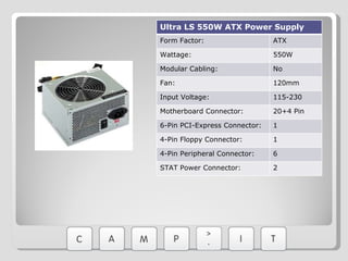 Ultra LS 550W ATX Power Supply Form Factor: ATX Wattage: 550W Modular Cabling: No Fan: 120mm Input Voltage: 115-230 Motherboard Connector: 20+4 Pin 6-Pin PCI-Express Connector: 1 4-Pin Floppy Connector: 1 4-Pin Peripheral Connector: 6 STAT Power Connector: 2 