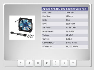 Apevia CF12SL-BBL 120mm Case Fan Fan Type: Case Fan Fan Size: 120mm LED: Blue RPM: 1500 RPM Air Flow: 50.28 CFM Noise Level: 21.1 dBA Voltage: 12 VDC Current: 0.20 A Connector(s): 3-Pin, 4-Pin Life Hours: 25,000 Hours 
