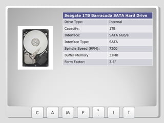 Seagate 1TB Barracuda SATA Hard Drive Drive Type: Internal Capacity: 1TB Interface: SATA 6Gb/s Interface Type: SATA Spindle Speed (RPM): 7200 Buffer Memory: 32MB Form Factor: 3.5” 