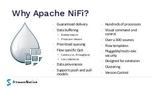 Why Apache NiFi?
https://www.inﬂuxdata.com/integration/mqtt-monitoring/
https://www.influxdata.com/integration/mqtt-monitoring/
• Guaranteed delivery
• Data buffering
- Backpressure
- Pressure release
• Prioritized queuing
• Flow specific QoS
- Latency vs. throughput
- Loss tolerance
• Data provenance
• Supports push and pull
models
• Hundreds of processors
• Visual command and
control
• Over a 300 sources
• Flow templates
• Pluggable/multi-role
security
• Designed for extension
• Clustering
• Version Control
 