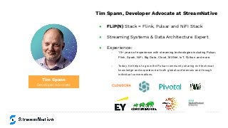 Tim Spann
Developer Advocate
Tim Spann, Developer Advocate at StreamNative
● FLiP(N) Stack = Flink, Pulsar and NiFI Stack
● Streaming Systems & Data Architecture Expert
● Experience:
○ 15+ years of experience with streaming technologies including Pulsar,
Flink, Spark, NiFi, Big Data, Cloud, MXNet, IoT, Python and more.
○ Today, he helps to grow the Pulsar community sharing rich technical
knowledge and experience at both global conferences and through
individual conversations.
 