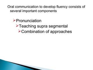 Oral communication to develop fluency consists of
 several important components

   Pronunciation
    Teaching supra segmental
     Combination of approaches
 