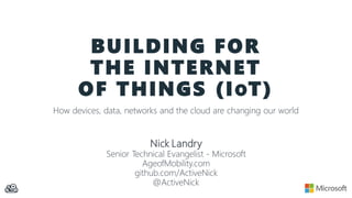 BUILDING FOR
THE INTERNET
OF THINGS (IOT)
How devices, data, networks and the cloud are changing our world
Nick Landry
Senior Technical Evangelist - Microsoft
AgeofMobility.com
github.com/ActiveNick
@ActiveNick
 