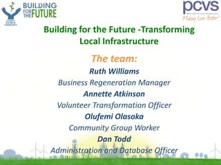 Building for the Future -Transforming
Local Infrastructure
The team:
Ruth Williams
Business Regeneration Manager
Annette Atkinson
Volunteer Transformation Officer
Olufemi Olasoka
Community Group Worker
Dan Todd
Administration and Database Officer
 