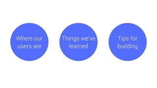 Tips for
building
Where our
users are
Things we’ve
learned
 