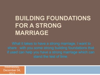 BUILDING FOUNDATIONS
FOR A STRONG
MARRIAGE
What it takes to have a strong marriage. I want to
share with you some strong building foundations that
if used can help you have a strong marriage which can
stand the test of time.
Wednesday,
December 04,
2013

 