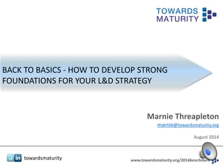 towardsmaturity www.towardsmaturity.org/2014benchmark
BACK TO BASICS - HOW TO DEVELOP STRONG
FOUNDATIONS FOR YOUR L&D STRATEGY
Marnie Threapleton
marnie@towardsmaturity.org
August 2014
 