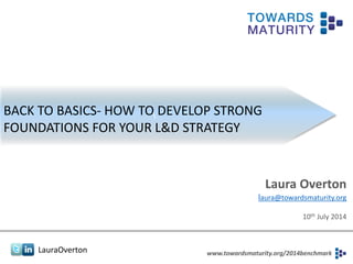 LauraOverton www.towardsmaturity.org/2014benchmark
BACK TO BASICS- HOW TO DEVELOP STRONG
FOUNDATIONS FOR YOUR L&D STRATEGY
Laura Overton
laura@towardsmaturity.org
10th July 2014
 