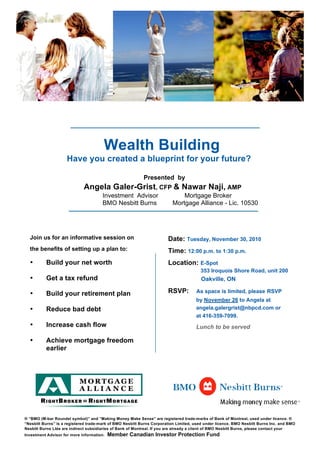 Wealth Building
Have you created a blueprint for your future?
Presented by
Angela Galer-Grist, CFP & Nawar Naji, AMP
Investment Advisor Mortgage Broker
BMO Nesbitt Burns Mortgage Alliance - Lic. 10530
Join us for an informative session on
the benefits of setting up a plan to:
• Build your net worth
• Get a tax refund
• Build your retirement plan
• Reduce bad debt
• Increase cash flow
• Achieve mortgage freedom
earlier
Date: Tuesday, November 30, 2010
Time: 12:00 p.m. to 1:30 p.m.
Location: E-Spot
353 Iroquois Shore Road, unit 200
Oakville, ON
RSVP: As space is limited, please RSVP
by November 26 to Angela at
angela.galergrist@nbpcd.com or
at 416-359-7099.
Lunch to be served
® “BMO (M-bar Roundel symbol)” and “Making Money Make Sense” are registered trade-marks of Bank of Montreal, used under licence. ®
“Nesbitt Burns” is a registered trade-mark of BMO Nesbitt Burns Corporation Limited, used under licence. BMO Nesbitt Burns Inc. and BMO
Nesbitt Burns Ltée are indirect subsidiaries of Bank of Montreal. If you are already a client of BMO Nesbitt Burns, please contact your
Investment Advisor for more information. Member Canadian Investor Protection Fund
	
  
 