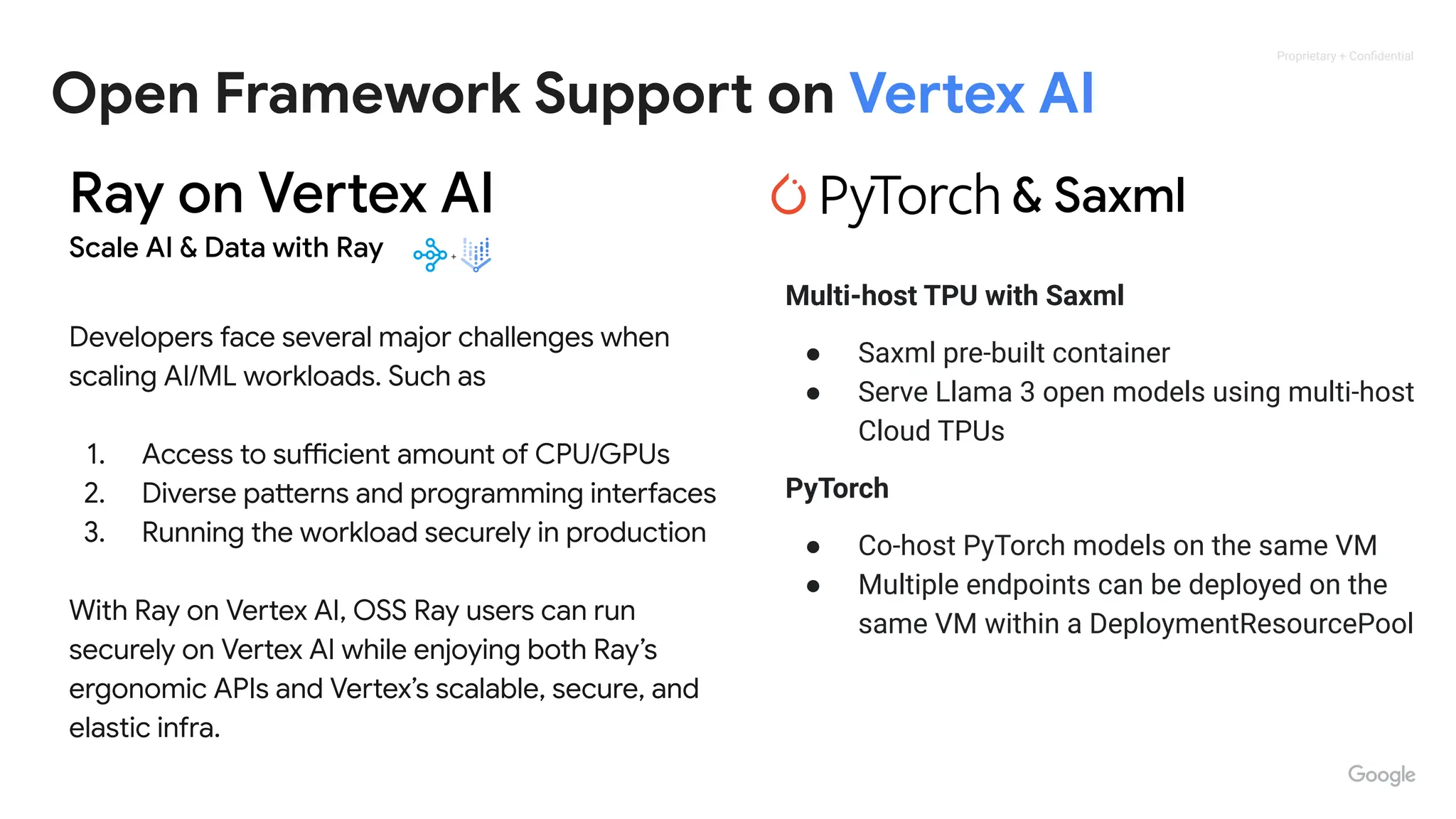 Proprietary + Conﬁdential
Open Framework Support on Vertex AI
Ray on Vertex AI
Scale AI & Data with Ray
Developers face several major challenges when
scaling AI/ML workloads. Such as
1. Access to sufficient amount of CPU/GPUs
2. Diverse patterns and programming interfaces
3. Running the workload securely in production
With Ray on Vertex AI, OSS Ray users can run
securely on Vertex AI while enjoying both Ray’s
ergonomic APIs and Vertex’s scalable, secure, and
elastic infra.
& Saxml
Multi-host TPU with Saxml
● Saxml pre-built container
● Serve Llama 3 open models using multi-host
Cloud TPUs
PyTorch
● Co-host PyTorch models on the same VM
● Multiple endpoints can be deployed on the
same VM within a DeploymentResourcePool
 