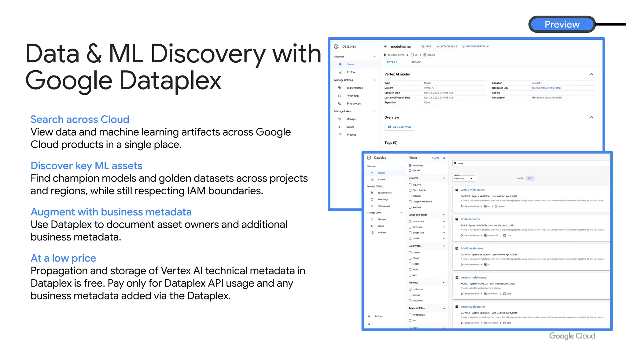 For creators (UI), app developers (API), and AI practitioners (fine-tuning)
Search across Cloud
View data and machine learning artifacts across Google
Cloud products in a single place.
Discover key ML assets
Find champion models and golden datasets across projects
and regions, while still respecting IAM boundaries.
Augment with business metadata
Use Dataplex to document asset owners and additional
business metadata.
At a low price
Propagation and storage of Vertex AI technical metadata in
Dataplex is free. Pay only for Dataplex API usage and any
business metadata added via the Dataplex.
Preview
Data & ML Discovery with
Google Dataplex
 