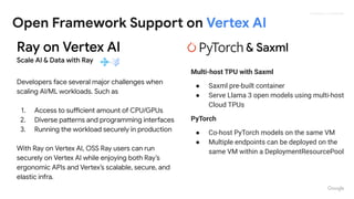 Proprietary + Conﬁdential
Open Framework Support on Vertex AI
Ray on Vertex AI
Scale AI & Data with Ray
Developers face several major challenges when
scaling AI/ML workloads. Such as
1. Access to sufficient amount of CPU/GPUs
2. Diverse patterns and programming interfaces
3. Running the workload securely in production
With Ray on Vertex AI, OSS Ray users can run
securely on Vertex AI while enjoying both Ray’s
ergonomic APIs and Vertex’s scalable, secure, and
elastic infra.
& Saxml
Multi-host TPU with Saxml
● Saxml pre-built container
● Serve Llama 3 open models using multi-host
Cloud TPUs
PyTorch
● Co-host PyTorch models on the same VM
● Multiple endpoints can be deployed on the
same VM within a DeploymentResourcePool
 