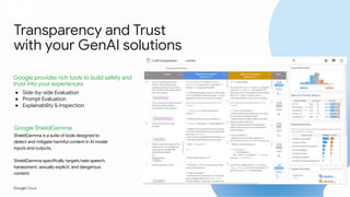 Proprietary + Conﬁdential
Transparency and Trust
with your GenAI solutions
● Side-by-side Evaluation
● Prompt Evaluation
● Explainability & Inspection
Google ShieldGemma
ShieldGemma is a suite of tools designed to
detect and mitigate harmful content in AI model
inputs and outputs.
ShieldGemma specifically targets hate speech,
harassment, sexually explicit, and dangerous
content.
Google provides rich tools to build safety and
trust into your experiences
 