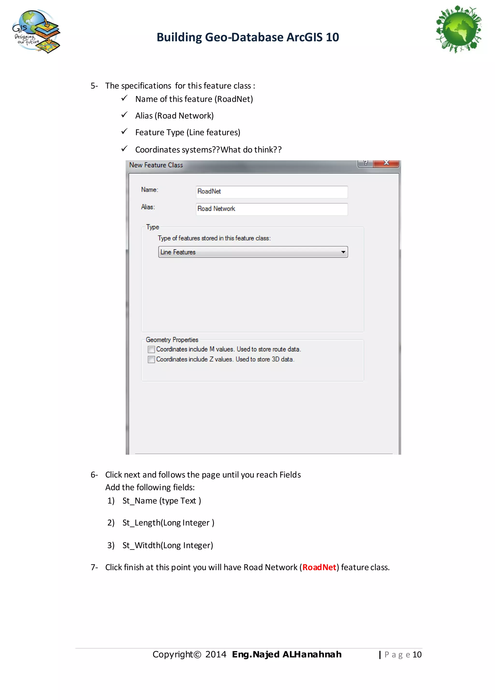 Building Geo-Database ArcGIS 10

5- The specifications for this feature class :
 Name of this feature (RoadNet)
 Alias (Road Network)
 Feature Type (Line features)
 Coordinates systems??What do think??

6- Click next and follows the page until you reach Fields
Add the following fields:
1) St_Name (type Text )
2) St_Length(Long Integer )
3) St_Witdth(Long Integer)
7- Click finish at this point you will have Road Network (RoadNet) feature class.

Copyright© 2014 Eng.Naje d ALHanahnah

| P a g e 11

 