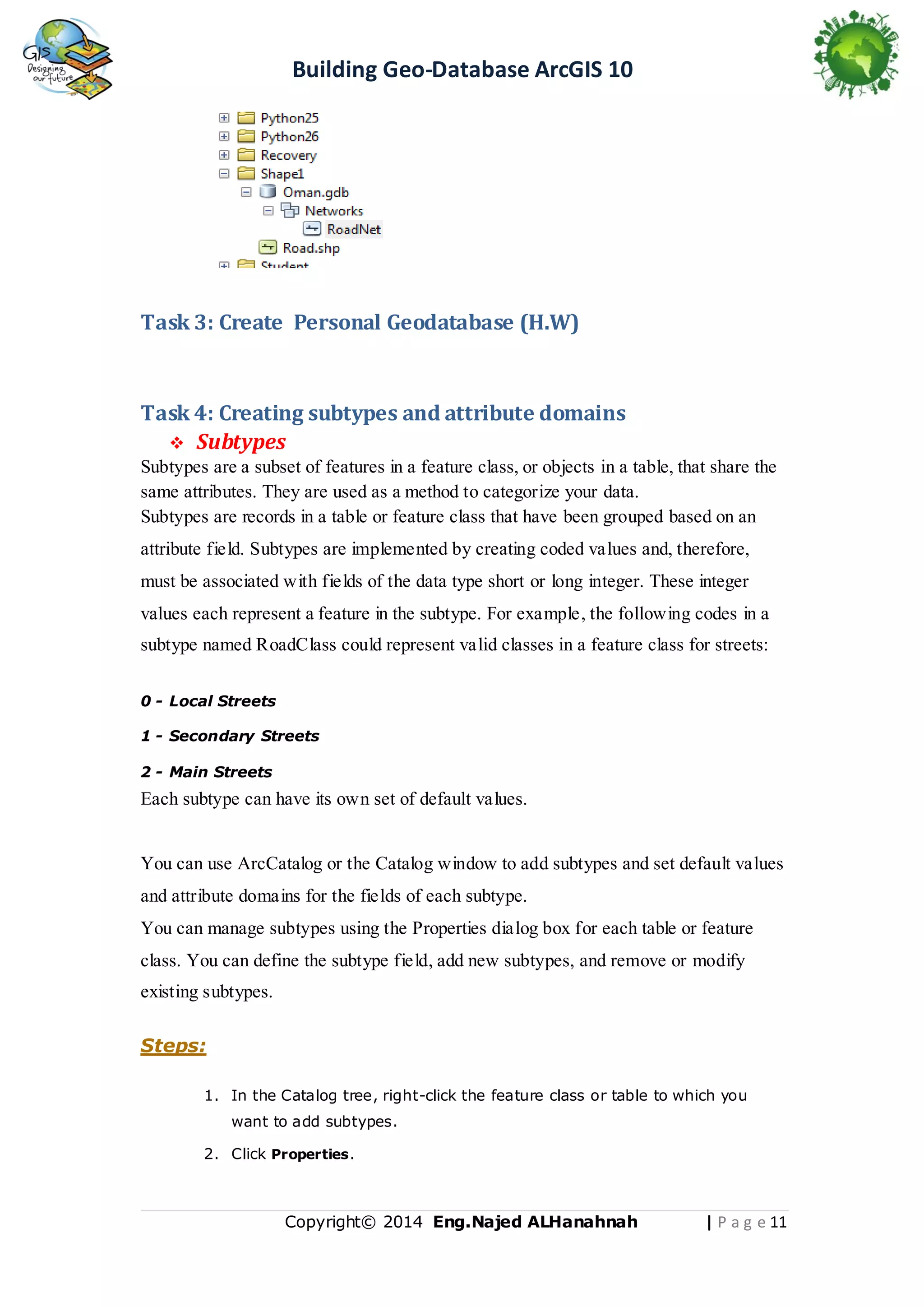 Building Geo-Database ArcGIS 10

Task 3: Create Personal Geodatabase (H.W)

Task 4: Creating subtypes and attribute domains
 Subtypes
Subtypes are a subset of features in a feature class, or objects in a table, that share the
same attributes. They are used as a method to categorize your data.
Subtypes are records in a table or feature class that have been grouped based on an
attribute field. Subtypes are implemented by creating coded values and, therefore,
must be associated with fields of the data type short or long integer. These integer
values each represent a feature in the subtype. For example, the following codes in a
subtype named RoadClass could represent valid classes in a feature class for streets:
0 - Local Streets
1 - Secondary Streets
2 - Main Streets

Each subtype can have its own set of default values.

You can use ArcCatalog or the Catalog window to add subtypes and set default values
and attribute domains for the fields of each subtype.
You can manage subtypes using the Properties dialog box for each table or feature
class. You can define the subtype field, add new subtypes, and remove or modify
existing subtypes.
Steps:
1. In the Catalog tree, right-click the feature class or table to which you
want to add subtypes.
2. Click Properties .

Copyright© 2014 Eng.Naje d ALHanahnah

| P a g e 11

 